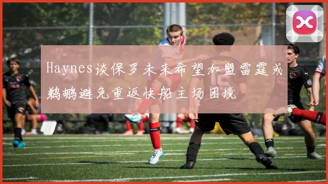 Haynes谈保罗未来希望加盟雷霆或鹈鹕避免重返快船主场困境