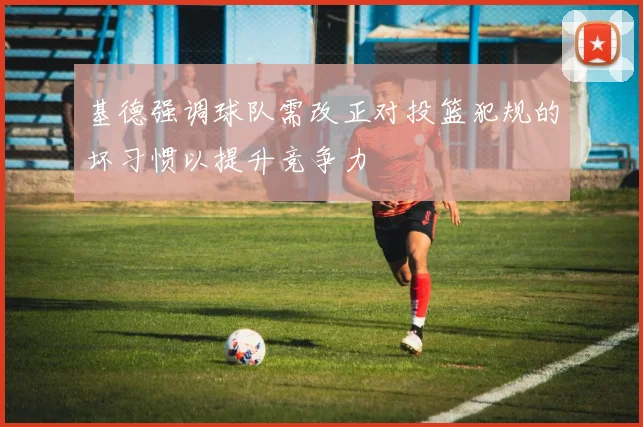 基德强调球队需改正对投篮犯规的坏习惯以提升竞争力