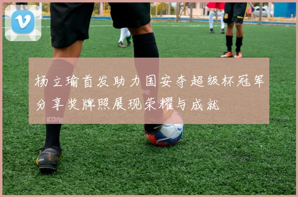 杨立瑜首发助力国安夺超级杯冠军分享奖牌照展现荣耀与成就
