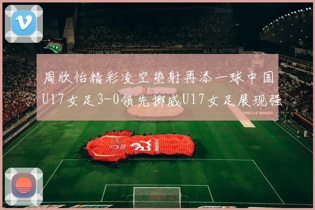 周欣怡精彩凌空垫射再添一球中国U17女足3-0领先挪威U17女足展现强劲实力