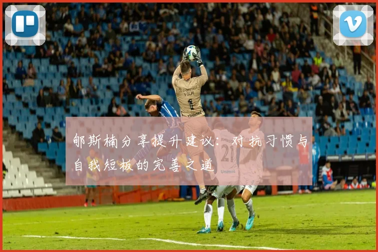 郇斯楠分享提升建议：对抗习惯与自我短板的完善之道