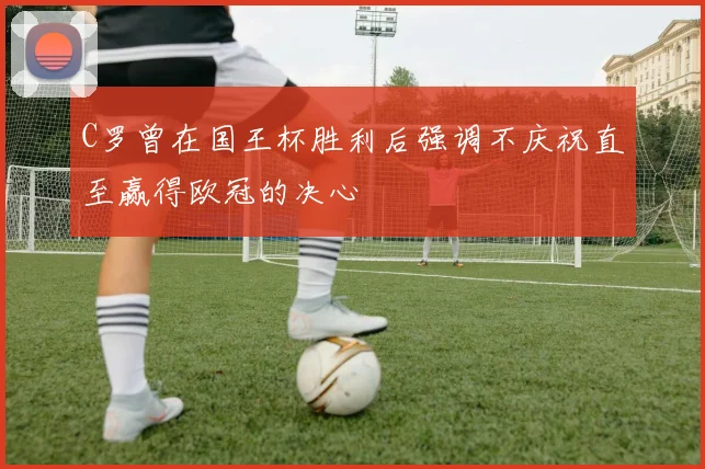 C罗曾在国王杯胜利后强调不庆祝直至赢得欧冠的决心