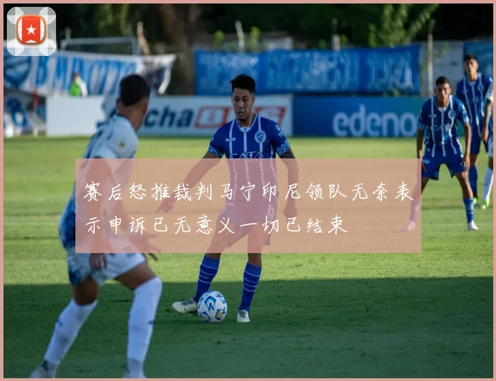 赛后怒推裁判马宁印尼领队无奈表示申诉已无意义一切已结束