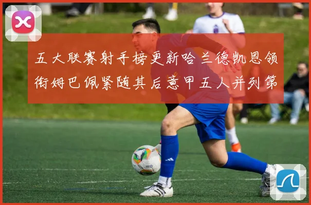 五大联赛射手榜更新哈兰德凯恩领衔姆巴佩紧随其后意甲五人并列第1
