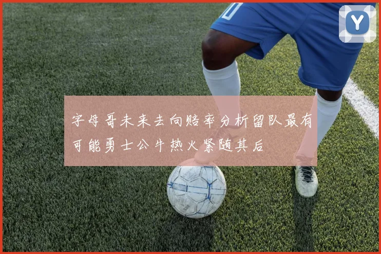 字母哥未来去向赔率分析留队最有可能勇士公牛热火紧随其后