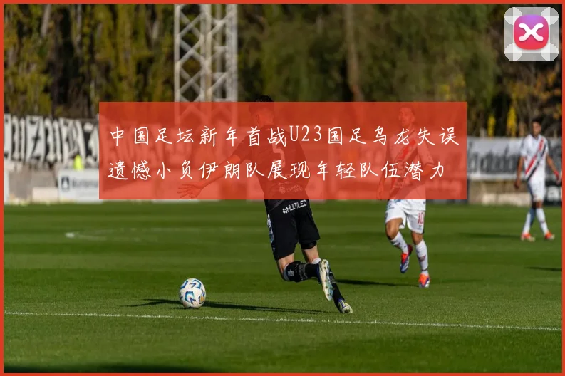 中国足坛新年首战U23国足乌龙失误遗憾小负伊朗队展现年轻队伍潜力