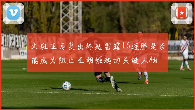 文班亚马复出终结雷霆16连胜是否能成为阻止王朝崛起的关键人物