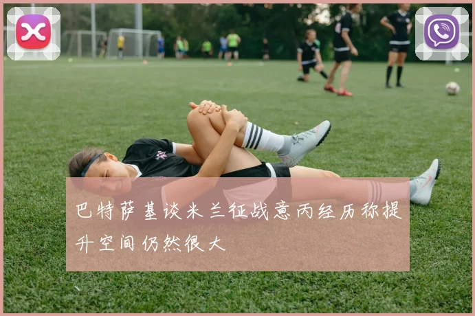 巴特萨基谈米兰征战意丙经历称提升空间仍然很大