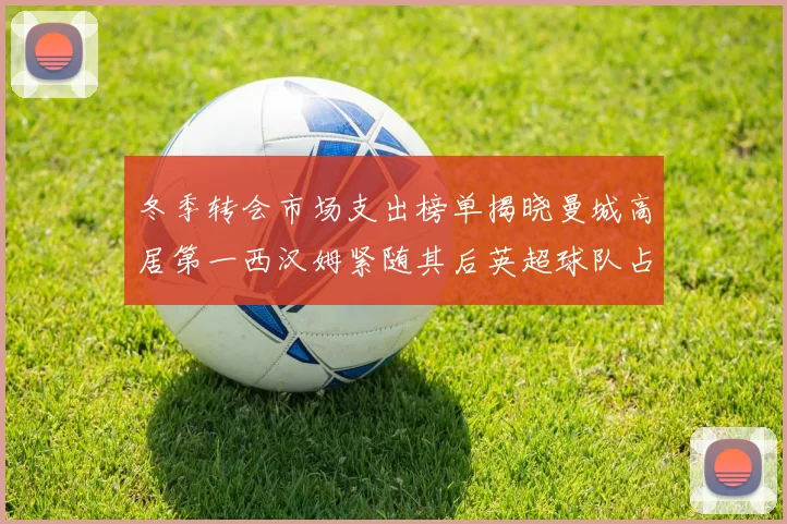 冬季转会市场支出榜单揭晓曼城高居第一西汉姆紧随其后英超球队占据五席