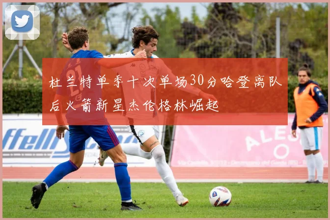 杜兰特单季十次单场30分哈登离队后火箭新星杰伦格林崛起