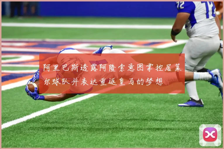阿里巴斯透露阿隆索意图掌控居莱尔球队并表达重返皇马的梦想