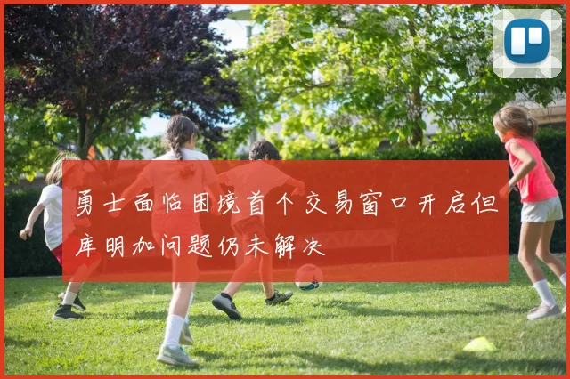 勇士面临困境首个交易窗口开启但库明加问题仍未解决