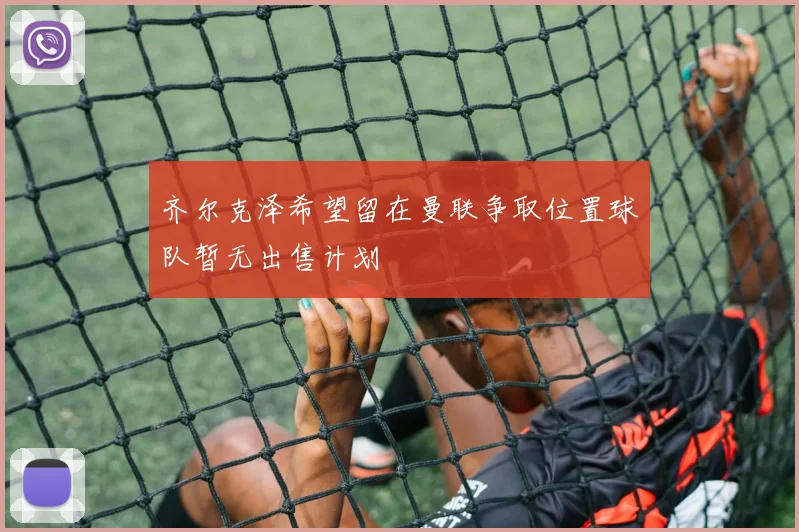 齐尔克泽希望留在曼联争取位置球队暂无出售计划