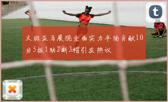 文班亚马展现全面实力半场贡献10分5板1助2断3帽引发热议