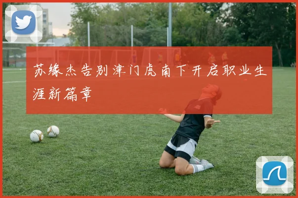 苏缘杰告别津门虎南下开启职业生涯新篇章