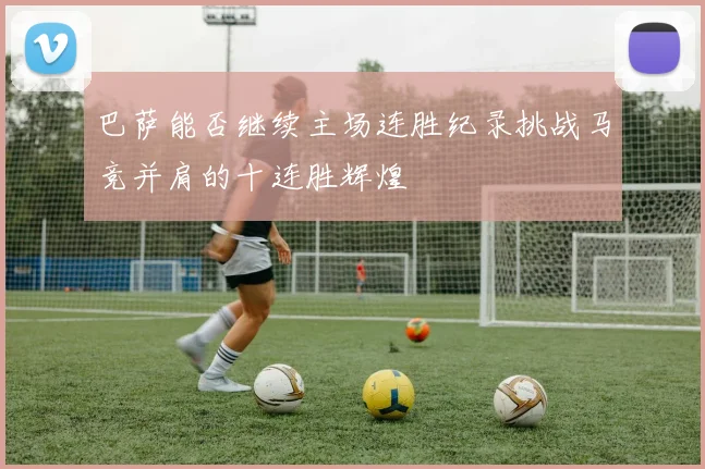 巴萨能否继续主场连胜纪录挑战马竞并肩的十连胜辉煌