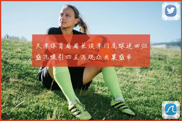 天津体育局局长谈津门虎球迷回归盛况吸引四五万观众共襄盛举