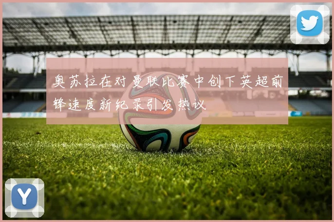 奥苏拉在对曼联比赛中创下英超前锋速度新纪录引发热议