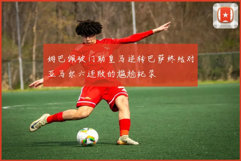 姆巴佩破门助皇马逆转巴萨终结对亚马尔六连败的尴尬纪录