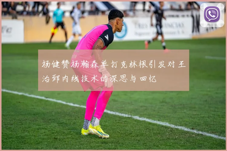 杨健赞杨瀚森单打克林根引发对王治郅内线技术的深思与回忆