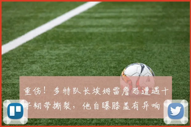 重伤！多特队长埃姆雷詹恐遭遇十字韧带撕裂，他自曝膝盖有异响