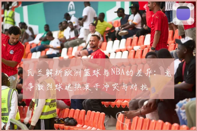 瓦兰解析欧洲篮球与NBA的差异：竞争激烈球迷热衷于冲突与对抗
